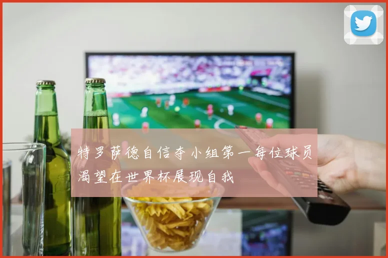 特罗萨德自信夺小组第一每位球员渴望在世界杯展现自我