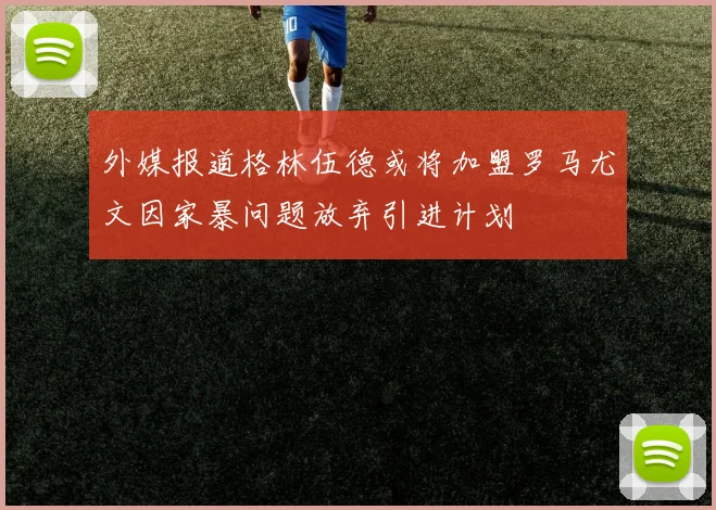 外媒报道格林伍德或将加盟罗马尤文因家暴问题放弃引进计划