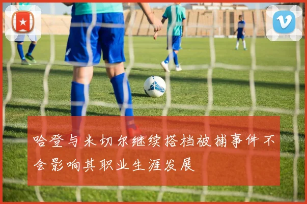 哈登与米切尔继续搭档被捕事件不会影响其职业生涯发展