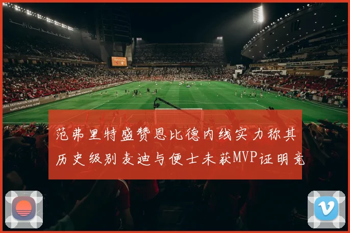 范弗里特盛赞恩比德内线实力称其历史级别麦迪与便士未获MVP证明竞争激烈
