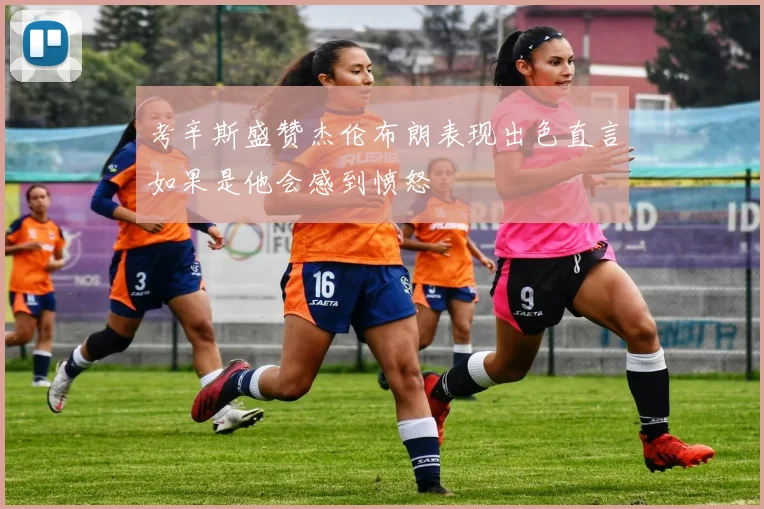 考辛斯盛赞杰伦布朗表现出色直言如果是他会感到愤怒