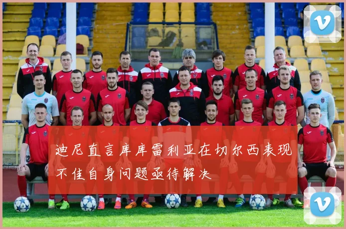 迪尼直言库库雷利亚在切尔西表现不佳自身问题亟待解决