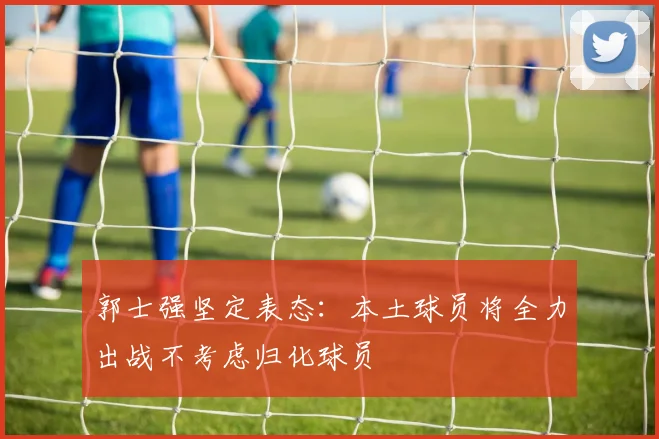 郭士强坚定表态：本土球员将全力出战不考虑归化球员