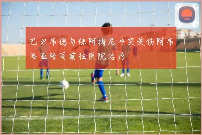 巴尔韦德与琼阿梅尼冲突受伤阿韦洛亚陪同前往医院治疗