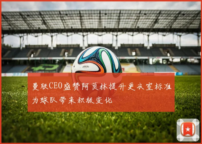曼联CEO盛赞阿莫林提升更衣室标准为球队带来积极变化