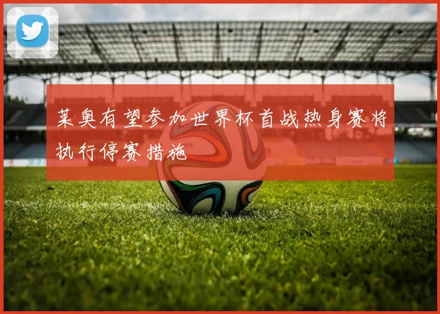 莱奥有望参加世界杯首战热身赛将执行停赛措施