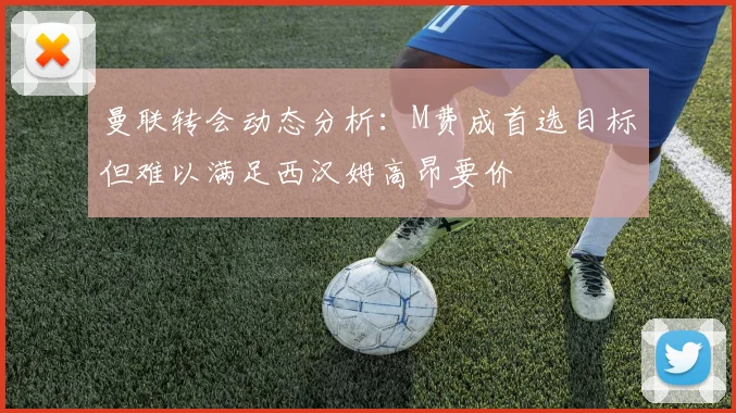曼联转会动态分析：M费成首选目标但难以满足西汉姆高昂要价