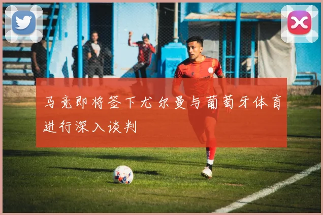马竞即将签下尤尔曼与葡萄牙体育进行深入谈判