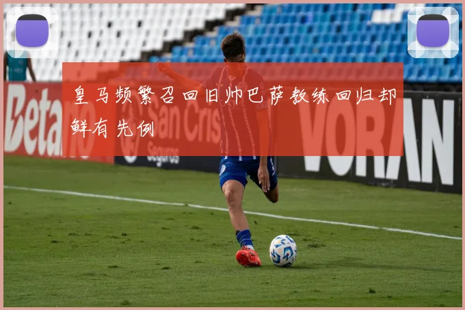 皇马频繁召回旧帅巴萨教练回归却鲜有先例