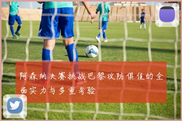 阿森纳决赛挑战巴黎攻防俱佳的全面实力与多重考验