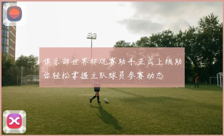 俱乐部世界杯观赛助手正式上线助你轻松掌握主队球员参赛动态